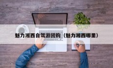 魅力湘西自驾游团购（魅力湘西哪里）