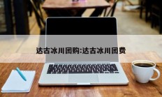 达古冰川团购:达古冰川团费