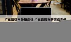 广东清远市最新疫情：广东清远市新冠病毒最新消息