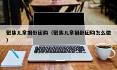 聚焦儿童摄影团购（聚焦儿童摄影团购怎么做）