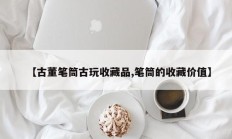 【古董笔筒古玩收藏品,笔筒的收藏价值】