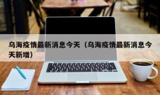 乌海疫情最新消息今天（乌海疫情最新消息今天新增）