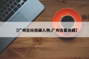 【广州古玩收藏人物,广州古董收藏】