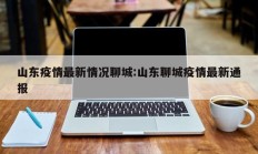 山东疫情最新情况聊城：山东聊城疫情最新通报