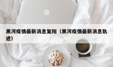 黑河疫情最新消息复阳（黑河疫情最新消息轨迹）