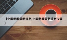 【中国新闻最新消息,中国新闻最新消息今天】