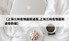 【上海三林疫情最新通报,上海三林疫情最新通报数据】