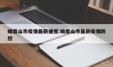峨眉山市疫情最新通报：峨眉山市最新疫情防控