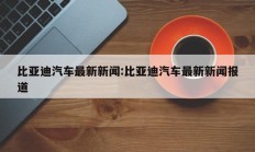 比亚迪汽车最新新闻:比亚迪汽车最新新闻报道