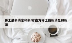 稀土最新消息和新闻:南方稀土最新消息和新闻
