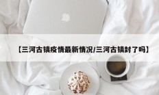 【三河古镇疫情最新情况／三河古镇封了吗】