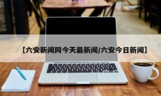 【六安新闻网今天最新闻/六安今日新闻】