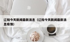 辽阳今天新闻最新消息（辽阳今天新闻最新消息疫情）