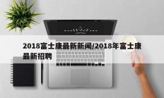2018富士康最新新闻/2018年富士康最新招聘