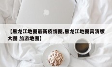 【黑龙江地图最新疫情图,黑龙江地图高清版大图 旅游地图】