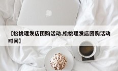 【松桃理发店团购活动,松桃理发店团购活动时间】